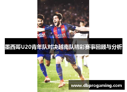 墨西哥U20青年队对决越南队精彩赛事回顾与分析